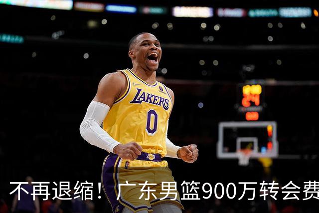 不再退缩！广东男篮900万转会费签下昔日状元内线，杜锋拒绝沉沦